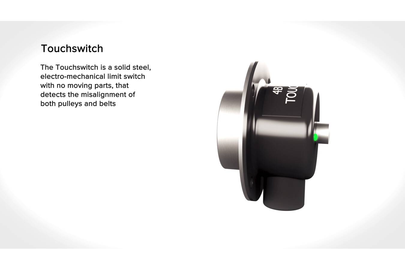 4B TOUCHSWITCH – Belt & Pulley Alignment Sensor The TouchSwitch is a mechanical pressure sensor without moving parts. It functions as a misalignment monitor for conveyors and elevators.